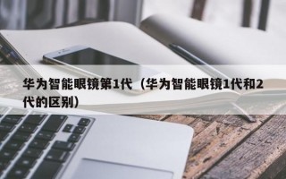 华为智能眼镜第1代（华为智能眼镜1代和2代的区别）