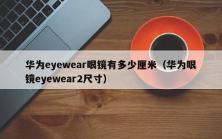 华为eyewear眼镜有多少厘米（华为眼镜eyewear2尺寸）