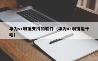 华为vr眼镜支持的软件（华为vr眼镜能干啥）