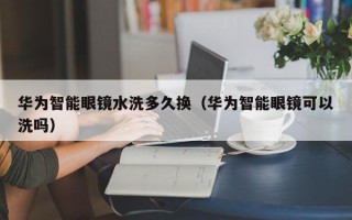 华为智能眼镜水洗多久换（华为智能眼镜可以洗吗）