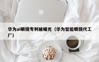 华为ai眼镜专利被曝光（华为智能眼镜代工厂）