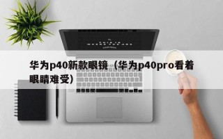 华为p40新款眼镜（华为p40pro看着眼睛难受）