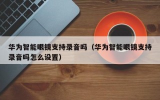 华为智能眼镜支持录音吗（华为智能眼镜支持录音吗怎么设置）