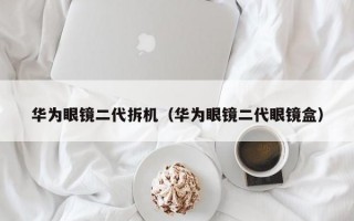 华为眼镜二代拆机（华为眼镜二代眼镜盒）