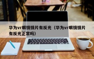 华为vr眼镜镜片有反光（华为vr眼镜镜片有反光正常吗）