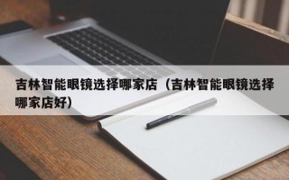 吉林智能眼镜选择哪家店（吉林智能眼镜选择哪家店好）