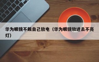 华为眼镜不戴自己放电（华为眼镜放进去不亮灯）